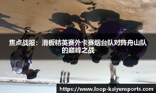 焦点战报:滑板精英赛外卡赛烟台队对阵舟山队的巅峰之战
