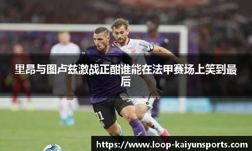 里昂与图卢兹激战正酣谁能在法甲赛场上笑到最后