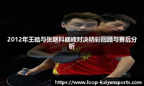 2012年王皓与张继科巅峰对决精彩回顾与赛后分析